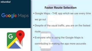 Faster Route Selection
▪ Google Maps - THE app which we use every time
we go out
▪ Despite of the usual traffic, you are on the fastest
route
▪ Everyone who is using the Google Maps is
contributing in making the app more accurate
 