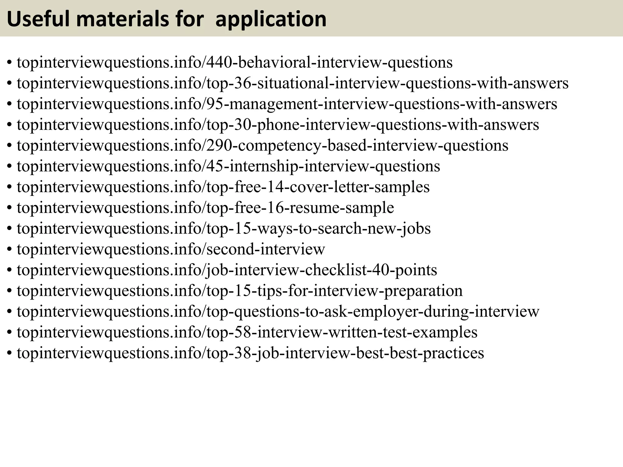 Useful materials for application 
• topinterviewquestions.info/440-behavioral-interview-questions 
• topinterviewquestions.info/top-36-situational-interview-questions-with-answers 
• topinterviewquestions.info/95-management-interview-questions-with-answers 
• topinterviewquestions.info/top-30-phone-interview-questions-with-answers 
• topinterviewquestions.info/290-competency-based-interview-questions 
• topinterviewquestions.info/45-internship-interview-questions 
• topinterviewquestions.info/top-free-14-cover-letter-samples 
• topinterviewquestions.info/top-free-16-resume-sample 
• topinterviewquestions.info/top-15-ways-to-search-new-jobs 
• topinterviewquestions.info/second-interview 
• topinterviewquestions.info/job-interview-checklist-40-points 
• topinterviewquestions.info/top-15-tips-for-interview-preparation 
• topinterviewquestions.info/top-questions-to-ask-employer-during-interview 
• topinterviewquestions.info/top-58-interview-written-test-examples 
• topinterviewquestions.info/top-38-job-interview-best-best-practices 
 