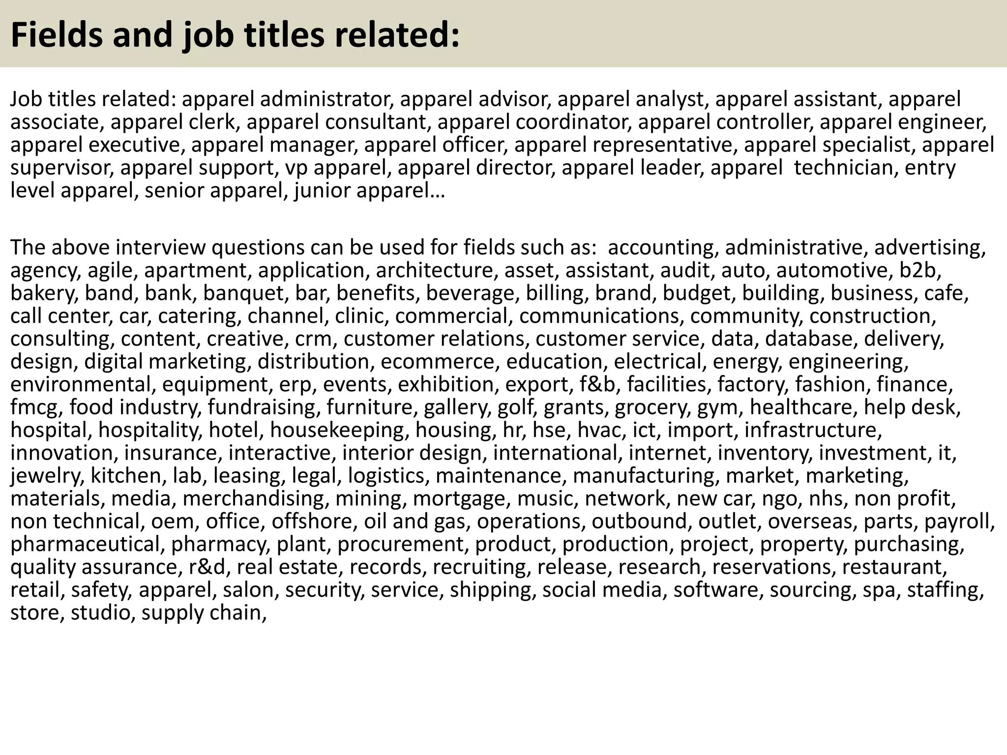 Fields and job titles related: 
Job titles related: apparel administrator, apparel advisor, apparel analyst, apparel assistant, apparel 
associate, apparel clerk, apparel consultant, apparel coordinator, apparel controller, apparel engineer, 
apparel executive, apparel manager, apparel officer, apparel representative, apparel specialist, apparel 
supervisor, apparel support, vp apparel, apparel director, apparel leader, apparel technician, entry 
level apparel, senior apparel, junior apparel… 
The above interview questions can be used for fields such as: accounting, administrative, advertising, 
agency, agile, apartment, application, architecture, asset, assistant, audit, auto, automotive, b2b, 
bakery, band, bank, banquet, bar, benefits, beverage, billing, brand, budget, building, business, cafe, 
call center, car, catering, channel, clinic, commercial, communications, community, construction, 
consulting, content, creative, crm, customer relations, customer service, data, database, delivery, 
design, digital marketing, distribution, ecommerce, education, electrical, energy, engineering, 
environmental, equipment, erp, events, exhibition, export, f&b, facilities, factory, fashion, finance, 
fmcg, food industry, fundraising, furniture, gallery, golf, grants, grocery, gym, healthcare, help desk, 
hospital, hospitality, hotel, housekeeping, housing, hr, hse, hvac, ict, import, infrastructure, 
innovation, insurance, interactive, interior design, international, internet, inventory, investment, it, 
jewelry, kitchen, lab, leasing, legal, logistics, maintenance, manufacturing, market, marketing, 
materials, media, merchandising, mining, mortgage, music, network, new car, ngo, nhs, non profit, 
non technical, oem, office, offshore, oil and gas, operations, outbound, outlet, overseas, parts, payroll, 
pharmaceutical, pharmacy, plant, procurement, product, production, project, property, purchasing, 
quality assurance, r&d, real estate, records, recruiting, release, research, reservations, restaurant, 
retail, safety, apparel, salon, security, service, shipping, social media, software, sourcing, spa, staffing, 
store, studio, supply chain, 
