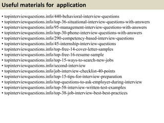 Useful materials for application 
• topinterviewquestions.info/440-behavioral-interview-questions 
• topinterviewquestions.info/top-36-situational-interview-questions-with-answers 
• topinterviewquestions.info/95-management-interview-questions-with-answers 
• topinterviewquestions.info/top-30-phone-interview-questions-with-answers 
• topinterviewquestions.info/290-competency-based-interview-questions 
• topinterviewquestions.info/45-internship-interview-questions 
• topinterviewquestions.info/top-free-14-cover-letter-samples 
• topinterviewquestions.info/top-free-16-resume-sample 
• topinterviewquestions.info/top-15-ways-to-search-new-jobs 
• topinterviewquestions.info/second-interview 
• topinterviewquestions.info/job-interview-checklist-40-points 
• topinterviewquestions.info/top-15-tips-for-interview-preparation 
• topinterviewquestions.info/top-questions-to-ask-employer-during-interview 
• topinterviewquestions.info/top-58-interview-written-test-examples 
• topinterviewquestions.info/top-38-job-interview-best-best-practices 
 
