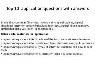 Top 10 application questions with answers 
In this file, you can ref interview materials for apparel such as, apparel 
situational interview, apparel behavioral interview, apparel phone interview, 
application thank you letter, application tips … 
Other useful materials for application: 
• topinterviewquestions.info/free-ebook-80-interview-questions-and-answers 
• topinterviewquestions.info/free-ebook-18-secrets-to-win-every-job-interviews 
• topinterviewquestions.info/13-types-of-interview-questions-and-how-to-face-them 
• topinterviewquestions.info/top-8-interview-thank-you-letter-samples 
 