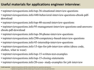 Useful materials for applications engineer interview:
• topinterviewquestions.info/top-36-situational-interview-questions
• topinterviewquestions.info/440-behavioral-interview-questions-ebook-pdf-
download
• topinterviewquestions.info/top-40-second-interview-questions
• topinterviewquestions.info/95-management-interview-questions-and-answers-
ebook-pdf-download
• topinterviewquestions.info/top-30-phone-interview-questions
• topinterviewquestions.info/290-competency-based-interview-questions
• topinterviewquestions.info/45-internship-interview-questions
• topinterviewquestions.info/15-tips-for-job-interview-attire (dress code,
clothes, what to wear)
• topinterviewquestions.info/top-15-written-test-examples
• topinterviewquestions.info/top-15-closing-statements
• topinterviewquestions.info/20-case- study-examples for job interview
Useful materials: • topinterviewquestions.info/free-ebook-80-interview-questions-and-answers
• topinterviewquestions.info/free-ebook-top-18-secrets-to-win-every-job-interviews
 