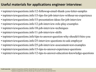Useful materials for applications engineer interview:
• topinterviewquestions.info/12-followup-email-thank-you-letter-samples
• topinterviewquestions.info/15-tips-for-job-interview-withour-no-experience
• topinterviewquestions.info/15-presentation-ideas-for-job-interview
• topinterviewquestions.info/12-job-interview-role-play-examples
• topinterviewquestions.info/10-job-interview-techniques
• topinterviewquestions.info/11-job-interview-skills
• topinterviewquestions.info/tips-to-answer-question-why-should-I-hire-you
• topinterviewquestions.info/25-interview-questions-to-ask-employer
• topinterviewquestions.info/25-job-interview-assessment-test-examples
• topinterviewquestions.info/15-tips-to-answer-experience-questions
• topinterviewquestions.info/12-tips-to-answer-education-knowledge-questions
Useful materials: • topinterviewquestions.info/free-ebook-80-interview-questions-and-answers
• topinterviewquestions.info/free-ebook-top-18-secrets-to-win-every-job-interviews
 