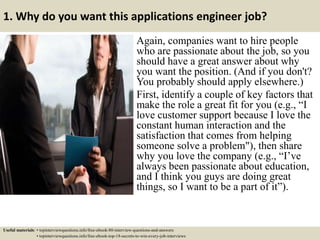1. Why do you want this applications engineer job?
Again, companies want to hire people
who are passionate about the job, so you
should have a great answer about why
you want the position. (And if you don't?
You probably should apply elsewhere.)
First, identify a couple of key factors that
make the role a great fit for you (e.g., “I
love customer support because I love the
constant human interaction and the
satisfaction that comes from helping
someone solve a problem"), then share
why you love the company (e.g., “I’ve
always been passionate about education,
and I think you guys are doing great
things, so I want to be a part of it”).
Useful materials: • topinterviewquestions.info/free-ebook-80-interview-questions-and-answers
• topinterviewquestions.info/free-ebook-top-18-secrets-to-win-every-job-interviews
 