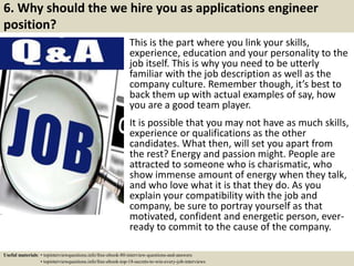 6. Why should the we hire you as applications engineer
position?
This is the part where you link your skills,
experience, education and your personality to the
job itself. This is why you need to be utterly
familiar with the job description as well as the
company culture. Remember though, it’s best to
back them up with actual examples of say, how
you are a good team player.
It is possible that you may not have as much skills,
experience or qualifications as the other
candidates. What then, will set you apart from
the rest? Energy and passion might. People are
attracted to someone who is charismatic, who
show immense amount of energy when they talk,
and who love what it is that they do. As you
explain your compatibility with the job and
company, be sure to portray yourself as that
motivated, confident and energetic person, ever-
ready to commit to the cause of the company.
Useful materials: • topinterviewquestions.info/free-ebook-80-interview-questions-and-answers
• topinterviewquestions.info/free-ebook-top-18-secrets-to-win-every-job-interviews
 