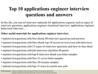 Top 10 applications engineer interview
questions and answers
In this file, you can ref interview materials for applications engineer such as types of
interview questions, applications engineer situational interview, applications engineer
behavioral interview…
Other useful materials for applications engineer interview:
• topinterviewquestions.info/free-ebook-80-interview-questions-and-answers
• topinterviewquestions.info/free-ebook-top-18-secrets-to-win-every-job-interviews
• topinterviewquestions.info/13-types-of-interview-questions-and-how-to-face-them
• topinterviewquestions.info/job-interview-checklist-40-points
• topinterviewquestions.info/top-8-interview-thank-you-letter-samples
• topinterviewquestions.info/free-21-cover-letter-samples
• topinterviewquestions.info/free-24-resume-samples
• topinterviewquestions.info/top-15-ways-to-search-new-jobs
Useful materials: • topinterviewquestions.info/free-ebook-80-interview-questions-and-answers
• topinterviewquestions.info/free-ebook-top-18-secrets-to-win-every-job-interviews
 