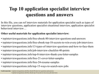 Top 10 application specialist interview
questions and answers
In this file, you can ref interview materials for application specialist such as types of
interview questions, application specialist situational interview, application specialist
behavioral interview…
Other useful materials for application specialist interview:
• topinterviewquestions.info/free-ebook-80-interview-questions-and-answers
• topinterviewquestions.info/free-ebook-top-18-secrets-to-win-every-job-interviews
• topinterviewquestions.info/13-types-of-interview-questions-and-how-to-face-them
• topinterviewquestions.info/job-interview-checklist-40-points
• topinterviewquestions.info/top-8-interview-thank-you-letter-samples
• topinterviewquestions.info/free-21-cover-letter-samples
• topinterviewquestions.info/free-24-resume-samples
• topinterviewquestions.info/top-15-ways-to-search-new-jobs
Useful materials: • topinterviewquestions.info/free-ebook-80-interview-questions-and-answers
• topinterviewquestions.info/free-ebook-top-18-secrets-to-win-every-job-interviews
 