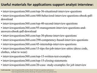 Useful materials for applications support analyst interview:
• interviewquestions360.com/top-36-situational-interview-questions
• interviewquestions360.com/440-behavioral-interview-questions-ebook-pdf-
download
• interviewquestions360.com/top-40-second-interview-questions
• interviewquestions360.com/95-management-interview-questions-and-
answers-ebook-pdf-download
• interviewquestions360.com/top-30-phone-interview-questions
• interviewquestions360.com/290-competency-based-interview-questions
• interviewquestions360.com/45-internship-interview-questions
• interviewquestions360.com/15-tips-for-job-interview-attire (dress code,
clothes, what to wear)
• interviewquestions360.com/top-15-written-test-examples
• interviewquestions360.com/top-15-closing-statements
• interviewquestions360.com/20-case- study-examples for job interview
Useful materials: • interviewquestions360.com/free-ebook-145-interview-questions-and-answers
• interviewquestions360.com/free-ebook-top-18-secrets-to-win-every-job-interviews
 