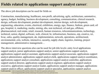 Fields related to applications support analyst career:
The above job description can be used for fields as:
Construction, manufacturing, healthcare, non profit, advertising, agile, architecture, automotive,
agency, budget, building, business development, consulting, communication, clinical research,
design, software development, product development, interior design, web development,
engineering, education, events, electrical, exhibition, energy, ngo, finance, fashion, green card, oil
gas, hospital, it, marketing, media, mining, nhs, non technical, oil and gas, offshore,
pharmaceutical, real estate, retail, research, human resources, telecommunications, technology,
technical, senior, digital, software, web, clinical, hr, infrastructure, business, erp, creative, ict,
hvac, sales, quality management, uk, implementation, network, operations, architectural,
environmental, crm, website, interactive, security, supply chain, logistics, training, project
management, administrative management…
The above interview questions also can be used for job title levels: entry level applications
support analyst, junior applications support analyst, senior applications support analyst,
applications support analyst assistant, applications support analyst associate, applications support
analyst administrator, applications support analyst clerk, applications support analyst coordinator,
applications support analyst consultant, applications support analyst controller, applications
support analyst director, applications support analyst engineer, applications support analyst
executive, applications support analyst leader, applications support analyst manager, applications
support analyst officer, applications support analyst specialist, applications support analyst
supervisor, VP applications support analyst…Useful materials: • interviewquestions360.com/free-ebook-145-interview-questions-and-answers
• interviewquestions360.com/free-ebook-top-18-secrets-to-win-every-job-interviews
 