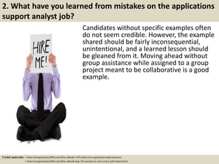2. What have you learned from mistakes on the applications
support analyst job?
Candidates without specific examples often
do not seem credible. However, the example
shared should be fairly inconsequential,
unintentional, and a learned lesson should
be gleaned from it. Moving ahead without
group assistance while assigned to a group
project meant to be collaborative is a good
example.
Useful materials: • interviewquestions360.com/free-ebook-145-interview-questions-and-answers
• interviewquestions360.com/free-ebook-top-18-secrets-to-win-every-job-interviews
 