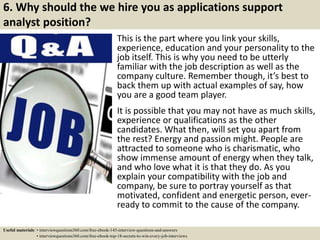 6. Why should the we hire you as applications support
analyst position?
This is the part where you link your skills,
experience, education and your personality to the
job itself. This is why you need to be utterly
familiar with the job description as well as the
company culture. Remember though, it’s best to
back them up with actual examples of say, how
you are a good team player.
It is possible that you may not have as much skills,
experience or qualifications as the other
candidates. What then, will set you apart from
the rest? Energy and passion might. People are
attracted to someone who is charismatic, who
show immense amount of energy when they talk,
and who love what it is that they do. As you
explain your compatibility with the job and
company, be sure to portray yourself as that
motivated, confident and energetic person, ever-
ready to commit to the cause of the company.
Useful materials: • interviewquestions360.com/free-ebook-145-interview-questions-and-answers
• interviewquestions360.com/free-ebook-top-18-secrets-to-win-every-job-interviews
 