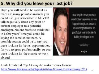 5. Why did you leave your last job?
Here you will need to be careful as
there are many possible answers you
could use, just remember to NEVER
talk negatively about any prior or
current employer to a potential
employer. No one wants to think that
in a few years’ time you could be
saying the same about them. A
possible reason could be to say you
were looking for better opportunities,
for you to grow professionally, or you
were looking for the chance to work
abroad.
10
https://www.slideshare.net/jobguide247/top-12-ways-to-make-money-2017
Useful material: Top 12 ways to make money forever
 