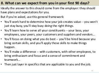 8. What can we expect from you in your first 90 days?
Ideally the answer to this should come from the employer: they should
have plans and expectations for you.
But if you're asked, use this general framework:
• You'll work hard to determine how your job creates value -- you won't
just stay busy, you'll stay busy doing the right things.
• You'll learn how to serve all your constituents -- your boss, your
employees, your peers, your customers and suppliers and vendors...
• You'll focus on doing what you do best -- you'll be hired because you
bring certain skills, and you'll apply those skills to make things
happen.
• You'll make a difference -- with customers, with other employees, to
bring enthusiasm and focus and a sense of commitment and
teamwork...
• Then just layer in specifics that are applicable to you and the job.
14
 