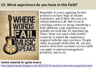 13. What experience do you have in this field?
Hopefully if you're applying for this
position you have bags of related
experience, and if that's the case you
should mention it all. But if you're
switching careers or trying something a
little different, your experience may
initially not look like it's matching up.
That's when you need a little honest
creativity to match the experiences
required with the ones you have. People
skills are people skills after all, you just
need to show how customer service skills
can apply to internal management
positions, and so on.
http://guitartipsa2z.blogspot.com/2017/03/14-secrets-to-become-pro-guitarist.html
Useful material for guitar lovers:
20
 