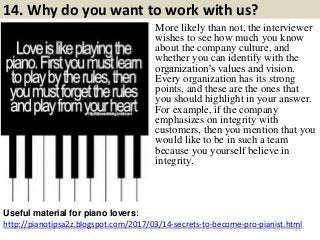 14. Why do you want to work with us?
http://pianotipsa2z.blogspot.com/2017/03/14-secrets-to-become-pro-pianist.html
Useful material for piano lovers:
21
More likely than not, the interviewer
wishes to see how much you know
about the company culture, and
whether you can identify with the
organization’s values and vision.
Every organization has its strong
points, and these are the ones that
you should highlight in your answer.
For example, if the company
emphasizes on integrity with
customers, then you mention that you
would like to be in such a team
because you yourself believe in
integrity.
 
