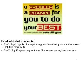 3
This ebook includes two parts:
- Part I: Top 52 application support engineer interview questions with answers
(pdf, free download)
- Part II: Top 12 tips to prepare for application support engineer interview
 