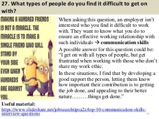 27. What types of people do you find it difficult to get on
with?
When asking this question, an employer isn’t
interested who you find it difficult to work
with. They want to know what you do to
ensure an effective working relationship with
such individuals  communication skills
A possible answer for this question could be:
“I get on with all types of people, but get
frustrated when working with those who don’t
share my work ethic.
In these situations, I find that by developing a
good rapport the person, letting them know
how important their contribution is to getting
the job done, and appealing to their better
nature………things get done.”
34
Useful material:
https://www.slideshare.net/jobsearchtipsa2z/top-10-communication-skills-
interview-questions
 