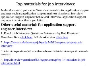Top materials for job interviews:
In this document, you can ref interview materials for application support
engineer such as: application support engineer situational interview,
application support engineer behavioral interview, application support
engineer interview thank you letter…
Other useful materials for application support
engineer interview:
1. Ebook: Job Interview Questions &Answers by Bob Firestone
Download link: click here, full ebook review click here
2. https://www.slideshare.net/jobguide247/12-steps-to-prepare-job-
interview
,
3. interviewquestions360.com/free-ebook-145-interview-questions-and-
answers
4. http://interviewquestions68.blogspot.com/p/top-14-mistakes-in-job-
interviews.html 4
 
