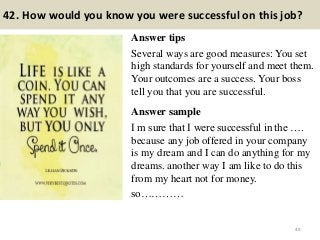 42. How would you know you were successful on this job?
Answer tips
Several ways are good measures: You set
high standards for yourself and meet them.
Your outcomes are a success. Your boss
tell you that you are successful.
Answer sample
I m sure that I were successful in the ….
because any job offered in your company
is my dream and I can do anything for my
dreams. another way I am like to do this
from my heart not for money.
so…………
49
 