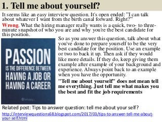 1. Tell me about yourself?
It seems like an easy interview question. It's open ended: ”I can talk
about whatever I want from the birth canal forward. Right?”
Wrong. What the hiring manager really wants is a quick, two- to three-
minute snapshot of who you are and why you're the best candidate for
this position.
Related post: Tips to answer question: tell me about your self?
5
http://interviewquestions68.blogspot.com/2017/03/tips-to-answer-tell-me-about-
your-self.html
So as you answer this question, talk about what
you've done to prepare yourself to be the very
best candidate for the position. Use an example
or two to back it up. Then ask if they would
like more details. If they do, keep giving them
example after example of your background and
experience. Always point back to an example
when you have the opportunity.
"Tell me about yourself" does not mean tell
me everything. Just tell me what makes you
the best and fit the job requirements
 