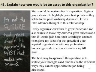 43. Explain how you would be an asset to this organization?
You should be anxious for this question. It gives
you a chance to highlight your best points as they
relate to the position being discussed. Give a
little advance thought to this relationship.
Every organization wants to grow better and me
also wants to make my carrier a great success and
that if i could join here then i could get chances
to explore my ideas for the growth of your
reputed organization with my professional
knowledge and experience i am having till
now…
The best way to approach this question is to
restate your strengths and emphasize the different
ways they can be applied to the job being
discussed. 50
 