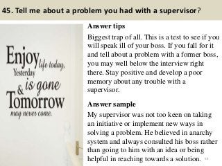 45. Tell me about a problem you had with a supervisor?
Answer tips
Biggest trap of all. This is a test to see if you
will speak ill of your boss. If you fall for it
and tell about a problem with a former boss,
you may well below the interview right
there. Stay positive and develop a poor
memory about any trouble with a
supervisor.
Answer sample
My supervisor was not too keen on taking
an initiative or implement new ways in
solving a problem. He believed in anarchy
system and always consulted his boss rather
than going to him with an idea or being
helpful in reaching towards a solution. 53
 