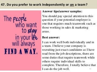 47. Do you prefer to work Independently or on a team?
Answer tips/answer samples:
You should pay special attention to this
question if your potential employer is
one that requires much teamwork such as
those working in sales & marketing
areas.
Best answer:
I can work well both individually and in
a team. I believe your company is
recruiting just exact candidates as I have
read from the job descriptions, there are
some duties that require teamwork while
others require individual skills to
complete. Therefore, I totally believe that
I can do the job well. 56
 