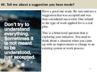 49. Tell me about a suggestion you have made?
Have a good one ready. Be sure and use a
suggestion that was accepted and was
then considered successful. One related
to the type of work applied for is a real
plus.
This is a behavioral question that is
exploring your initiative. You need to
think about a situation when you came
up with an improvement or change to an
existing system or work process.
58
 