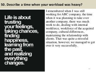 50. Describe a time when your workload was heavy?
I remembered when I was still
working for ABC company, the time
when it was planning to take over
another company. there was much
work to do, dealing with internal
workforce, workforce of the acquired
company, cultural differences,
maintaining the relationship with
clients. That was quite a stressful
situation, however, we managed to get
over it very successfully.
59
 