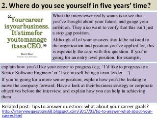 2. Where do you see yourself in five years’ time?
What the interviewer really wants is to see that
you’ve thought about your future, and gauge your
ambition. They also want to verify that this isn’t just
a stop gap position.
Although all of your answers should be tailored to
the organization and position you’ve applied for, this
is especially the case with this question. If you’re
going for an entry level position, for example,
Related post: Tips to answer question: what about your career goals?
6http://interviewquestions68.blogspot.com/2017/03/tip-to-answer-what-about-your-
career.html
explain how you’d like your career to progress (e.g. ‘I’d like to progress to a
Senior Software Engineer’ or ‘I see myself being a team leader…’).
If you’re going for a more senior position, explain how you’d be looking to
move the company forward. Have a look at their business strategy or corporate
objectives before the interview, and explain how you can help in achieving
them.
 