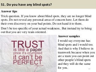 51. Do you have any blind spots?
Answer tips
Trick question. If you know about blind spots, they are no longer blind
spots. Do not reveal any personal areas of concern here. Let them do
their own discovery on your bad points. Do not hand it to them.
Don’t be too specific of your actual weakness.. But instead try to bring
out that you are very team oriented.
60
Answer samples
I would say everyone has
blind spots and i would too.
And that is why I believe in
teamwork because when you
are a team you can point out
other people’s blind spots
and they will do the same
for you.
 