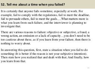 52. Tell me about a time when you failed?
It is certainly that anyone fails sometime, especially at work. For
example, fail to comply with the regulations, fail to meet the deadline,
fail to persuade others, fail to meet the goals….What matters more is
what you learn from such failure, and the interviewer is planning to
investigate that.
,
There are various reasons to failure: objective or subjective, a fraud, a
wrong action, an omission or a lack of capacity…you don’t need to be
too cautious about these, as if you learn from your failure, then there is
nothing to worry about.
In answering this question, first, state a situation when you fail to do
something (It is better if the reason is not your subjective intention).
Then state how you realized that and dealt with that. And finally, how
you learn from that.
61
 