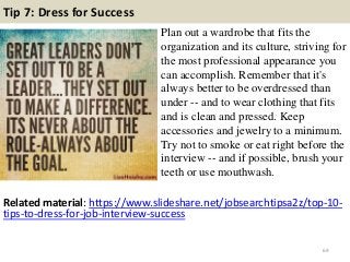 Tip 7: Dress for Success
Plan out a wardrobe that fits the
organization and its culture, striving for
the most professional appearance you
can accomplish. Remember that it's
always better to be overdressed than
under -- and to wear clothing that fits
and is clean and pressed. Keep
accessories and jewelry to a minimum.
Try not to smoke or eat right before the
interview -- and if possible, brush your
teeth or use mouthwash.
69
Related material: https://www.slideshare.net/jobsearchtipsa2z/top-10-
tips-to-dress-for-job-interview-success
 