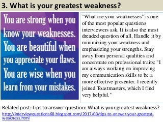 3. What is your greatest weakness?
"What are your weaknesses" is one
of the most popular questions
interviewers ask. It is also the most
dreaded question of all. Handle it by
minimizing your weakness and
emphasizing your strengths. Stay
away from personal qualities and
concentrate on professional traits: "I
am always working on improving
my communication skills to be a
more effective presenter. I recently
joined Toastmasters, which I find
very helpful."
Related post: Tips to answer question: What is your greatest weakness?
7
http://interviewquestions68.blogspot.com/2017/03/tips-to-answer-your-greatest-
weakness.html
 