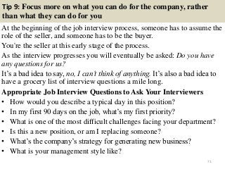 Tip 9: Focus more on what you can do for the company, rather
than what they can do for you
At the beginning of the job interview process, someone has to assume the
role of the seller, and someone has to be the buyer.
You're the seller at this early stage of the process.
As the interview progresses you will eventually be asked: Do you have
any questions for us?
It’s a bad idea to say, no, I can’t think of anything. It’s also a bad idea to
have a grocery list of interview questions a mile long.
Appropriate Job Interview Questions to Ask Your Interviewers
• How would you describe a typical day in this position?
• In my first 90 days on the job, what’s my first priority?
• What is one of the most difficult challenges facing your department?
• Is this a new position, or am I replacing someone?
• What’s the company’s strategy for generating new business?
• What is your management style like?
71
 
