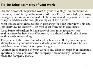 Tip 10: Bring examples of your work
Use the power of the printed word to your advantage. As an executive
recruiter, I can’t tell you the number of times I’ve been called by a hiring
manager after an interview, and told how impressed they were with one
of my candidates who brought examples of their work.
Most job seekers fail to do this in preparing for a job interview. This one
job interview tip alone will set you apart from other candidates.
Idea: Some job seekers bring a copy of their most recent written
evaluation to the interview. Obviously, you should only do this if your
evaluation is outstanding.
The power of the printed word applies here as well. If you share your
strengths with your interviewers, it's duly noted. If one of your bosses
said those same things about you...it's gospel.
Another great example of your work is any chart or graph that illustrates
specifically how you saved the company time or money...or how you
made the company money.
72
 