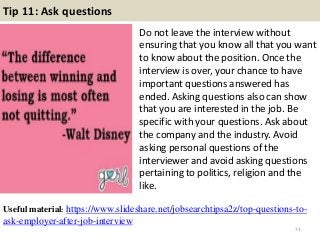 Tip 11: Ask questions
Do not leave the interview without
ensuring that you know all that you want
to know about the position. Once the
interview is over, your chance to have
important questions answered has
ended. Asking questions also can show
that you are interested in the job. Be
specific with your questions. Ask about
the company and the industry. Avoid
asking personal questions of the
interviewer and avoid asking questions
pertaining to politics, religion and the
like.
73
Useful material: https://www.slideshare.net/jobsearchtipsa2z/top-questions-to-
ask-employer-after-job-interview
 