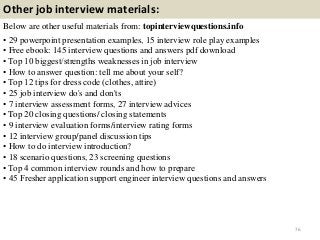 Other job interview materials:
Below are other useful materials from: topinterviewquestions.info
• 29 powerpoint presentation examples, 15 interview role play examples
• Free ebook: 145 interview questions and answers pdf download
• Top 10 biggest/strengths weaknesses in job interview
• How to answer question: tell me about your self?
• Top 12 tips for dress code (clothes, attire)
• 25 job interview do's and don'ts
• 7 interview assessment forms, 27 interview advices
• Top 20 closing questions/ closing statements
• 9 interview evaluation forms/interview rating forms
• 12 interview group/panel discussion tips
• How to do interview introduction?
• 18 scenario questions, 23 screening questions
• Top 4 common interview rounds and how to prepare
• 45 Fresher application support engineer interview questions and answers
76
 