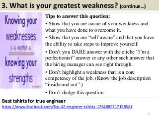 3. What is your greatest weakness? (continue…)
Tips to answer this question:
• Show that you are aware of your weakness and
what you have done to overcome it.
• Show that you are “self-aware” and that you have
the ability to take steps to improve yourself.
• Don’t you DARE answer with the cliche “I’m a
perfectionist” answer or any other such answer that
the hiring manager can see right through.
• Don’t highlight a weakness that is a core
competency of the job. (Know the job description
“inside and out”.)
• Don’t dodge this question.
8
Best tshirts for true engineer
https://www.facebook.com/Top-42-engineer-tshirts-1764889717158581
 