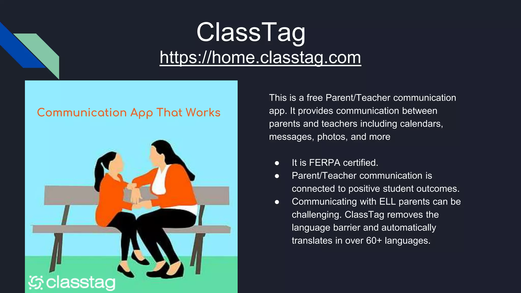 ClassTag
This is a free Parent/Teacher communication
app. It provides communication between
parents and teachers including calendars,
messages, photos, and more
● It is FERPA certified.
● Parent/Teacher communication is
connected to positive student outcomes.
● Communicating with ELL parents can be
challenging. ClassTag removes the
language barrier and automatically
translates in over 60+ languages.
Communication App That Works
https://home.classtag.com
 