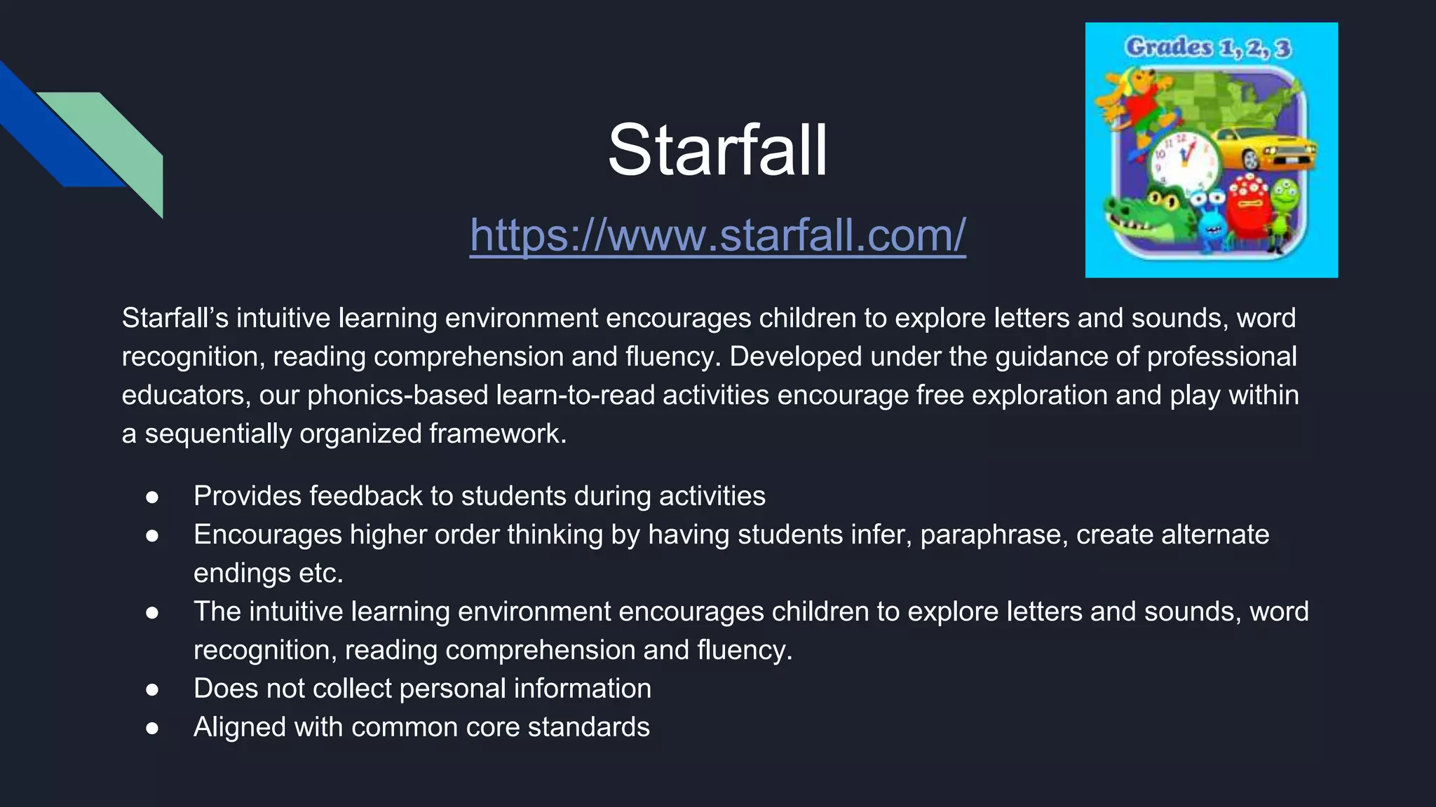 Starfall
https://www.starfall.com/
Starfall’s intuitive learning environment encourages children to explore letters and sounds, word
recognition, reading comprehension and fluency. Developed under the guidance of professional
educators, our phonics-based learn-to-read activities encourage free exploration and play within
a sequentially organized framework.
● Provides feedback to students during activities
● Encourages higher order thinking by having students infer, paraphrase, create alternate
endings etc.
● The intuitive learning environment encourages children to explore letters and sounds, word
recognition, reading comprehension and fluency.
● Does not collect personal information
● Aligned with common core standards
 
