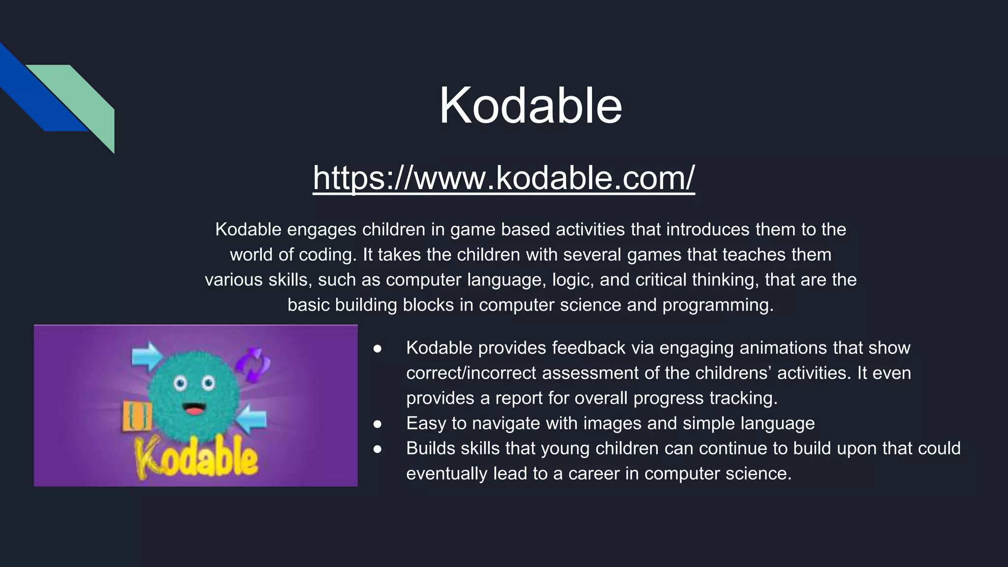Kodable
● Kodable provides feedback via engaging animations that show
correct/incorrect assessment of the childrens’ activities. It even
provides a report for overall progress tracking.
● Easy to navigate with images and simple language
● Builds skills that young children can continue to build upon that could
eventually lead to a career in computer science.
https://www.kodable.com/
Kodable engages children in game based activities that introduces them to the
world of coding. It takes the children with several games that teaches them
various skills, such as computer language, logic, and critical thinking, that are the
basic building blocks in computer science and programming.
 