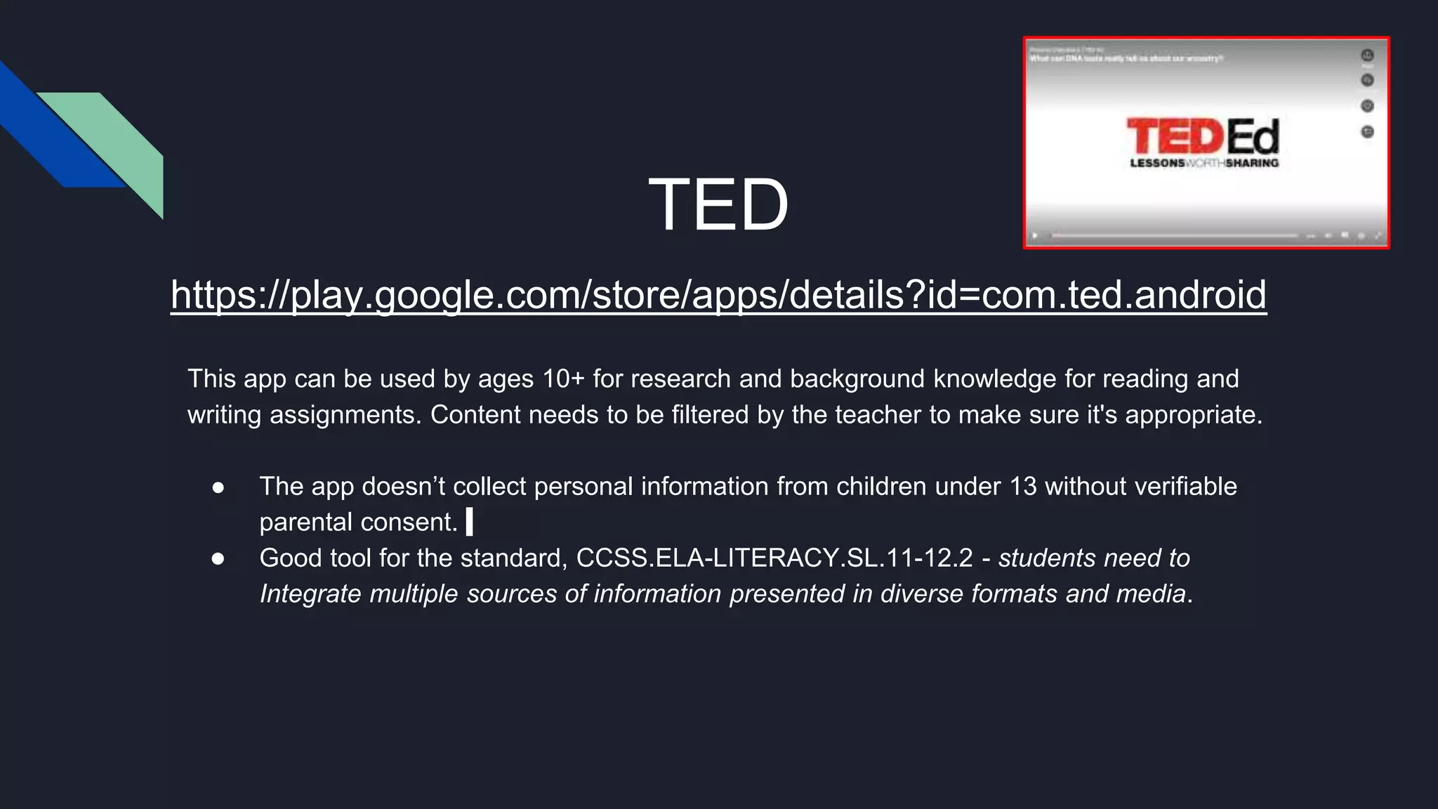 TED
This app can be used by ages 10+ for research and background knowledge for reading and
writing assignments. Content needs to be filtered by the teacher to make sure it's appropriate.
● The app doesn’t collect personal information from children under 13 without verifiable
parental consent.
● Good tool for the standard, CCSS.ELA-LITERACY.SL.11-12.2 - students need to
Integrate multiple sources of information presented in diverse formats and media.
https://play.google.com/store/apps/details?id=com.ted.android
 