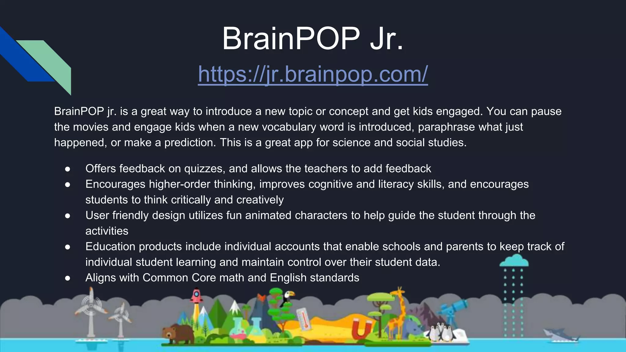 BrainPOP Jr.
https://jr.brainpop.com/
BrainPOP jr. is a great way to introduce a new topic or concept and get kids engaged. You can pause
the movies and engage kids when a new vocabulary word is introduced, paraphrase what just
happened, or make a prediction. This is a great app for science and social studies.
● Offers feedback on quizzes, and allows the teachers to add feedback
● Encourages higher-order thinking, improves cognitive and literacy skills, and encourages
students to think critically and creatively
● User friendly design utilizes fun animated characters to help guide the student through the
activities
● Education products include individual accounts that enable schools and parents to keep track of
individual student learning and maintain control over their student data.
● Aligns with Common Core math and English standards
 