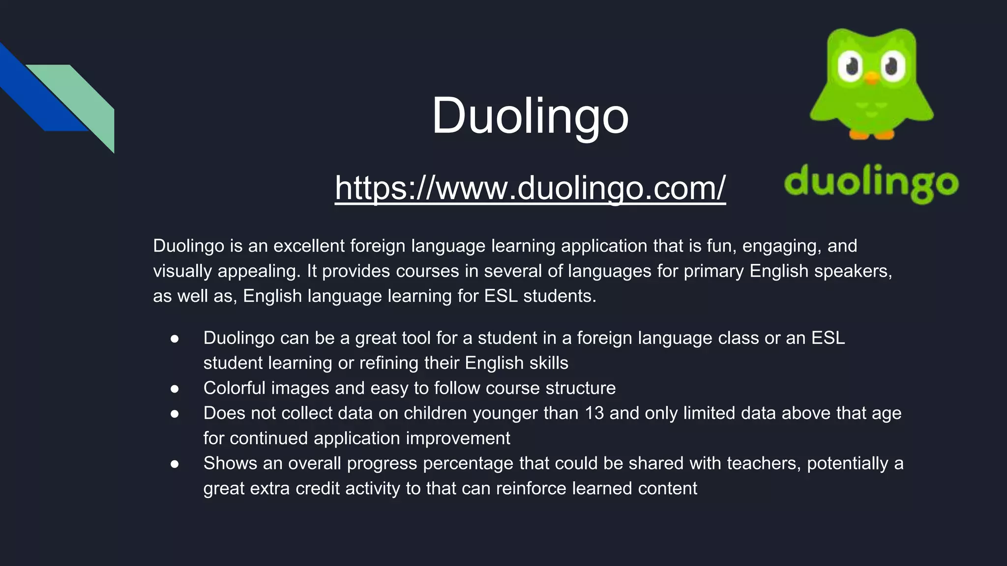 Duolingo
https://www.duolingo.com/
Duolingo is an excellent foreign language learning application that is fun, engaging, and
visually appealing. It provides courses in several of languages for primary English speakers,
as well as, English language learning for ESL students.
● Duolingo can be a great tool for a student in a foreign language class or an ESL
student learning or refining their English skills
● Colorful images and easy to follow course structure
● Does not collect data on children younger than 13 and only limited data above that age
for continued application improvement
● Shows an overall progress percentage that could be shared with teachers, potentially a
great extra credit activity to that can reinforce learned content
 