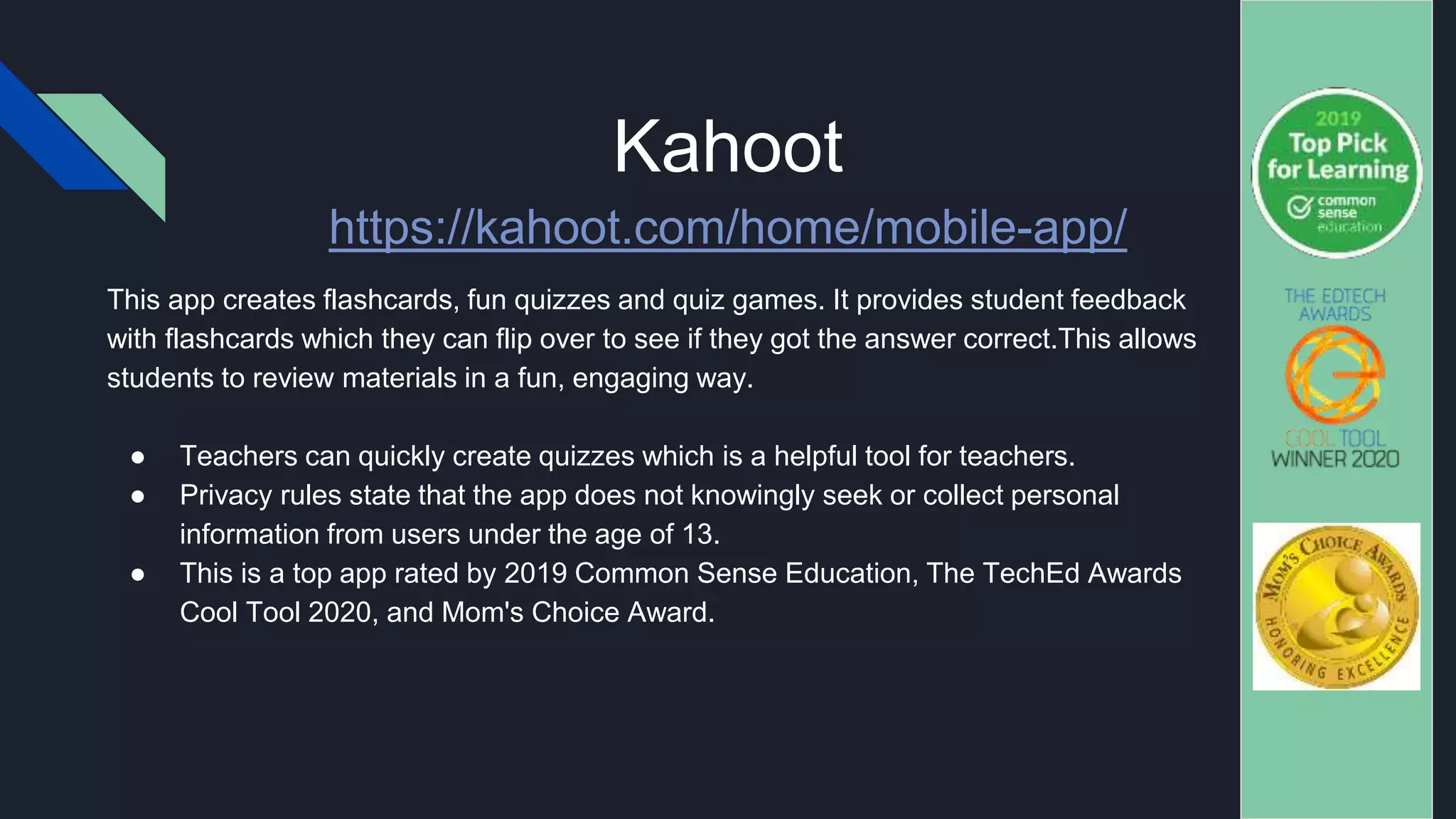 Kahoot
This app creates flashcards, fun quizzes and quiz games. It provides student feedback
with flashcards which they can flip over to see if they got the answer correct.This allows
students to review materials in a fun, engaging way.
● Teachers can quickly create quizzes which is a helpful tool for teachers.
● Privacy rules state that the app does not knowingly seek or collect personal
information from users under the age of 13.
● This is a top app rated by 2019 Common Sense Education, The TechEd Awards
Cool Tool 2020, and Mom's Choice Award.
https://kahoot.com/home/mobile-app/
 