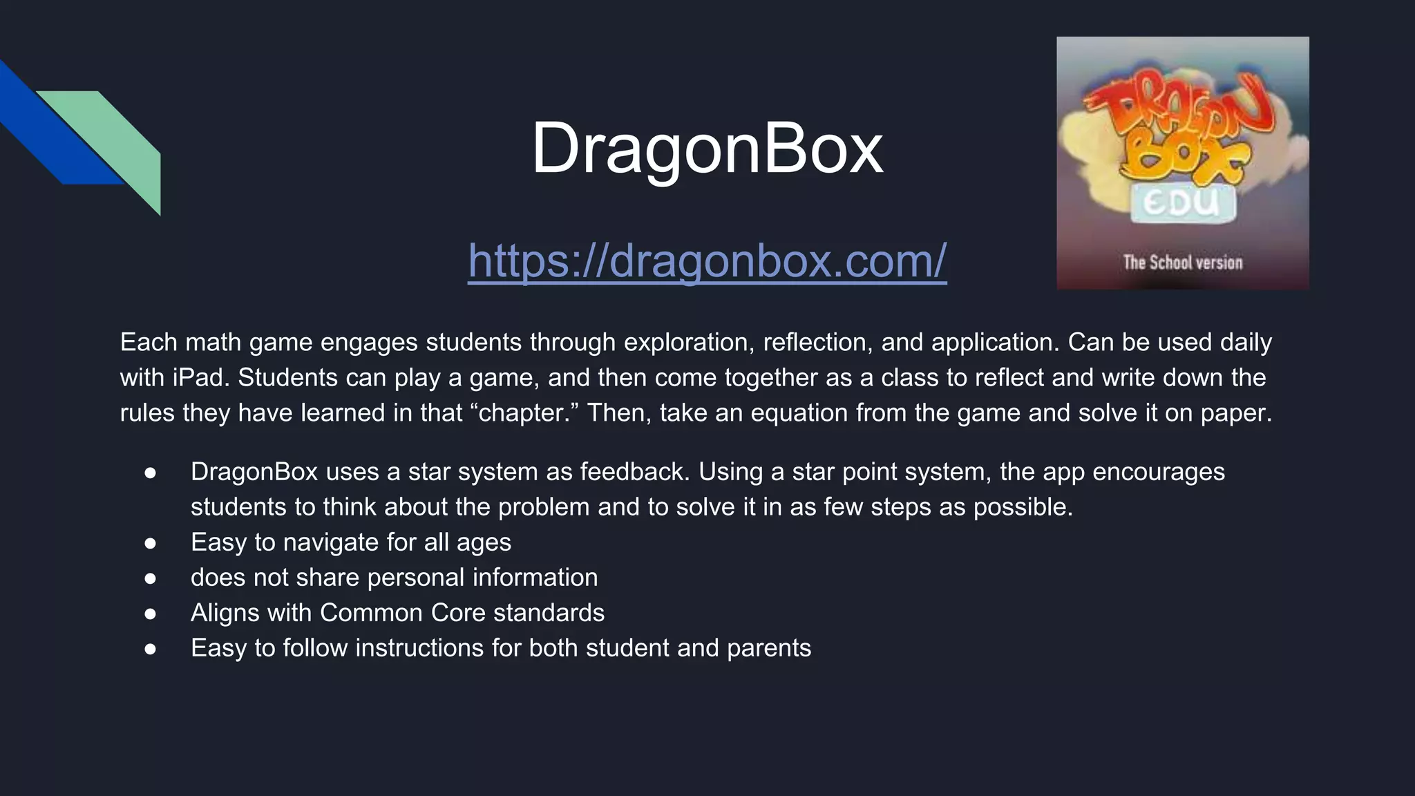 DragonBox
https://dragonbox.com/
Each math game engages students through exploration, reflection, and application. Can be used daily
with iPad. Students can play a game, and then come together as a class to reflect and write down the
rules they have learned in that “chapter.” Then, take an equation from the game and solve it on paper.
● DragonBox uses a star system as feedback. Using a star point system, the app encourages
students to think about the problem and to solve it in as few steps as possible.
● Easy to navigate for all ages
● does not share personal information
● Aligns with Common Core standards
● Easy to follow instructions for both student and parents
 