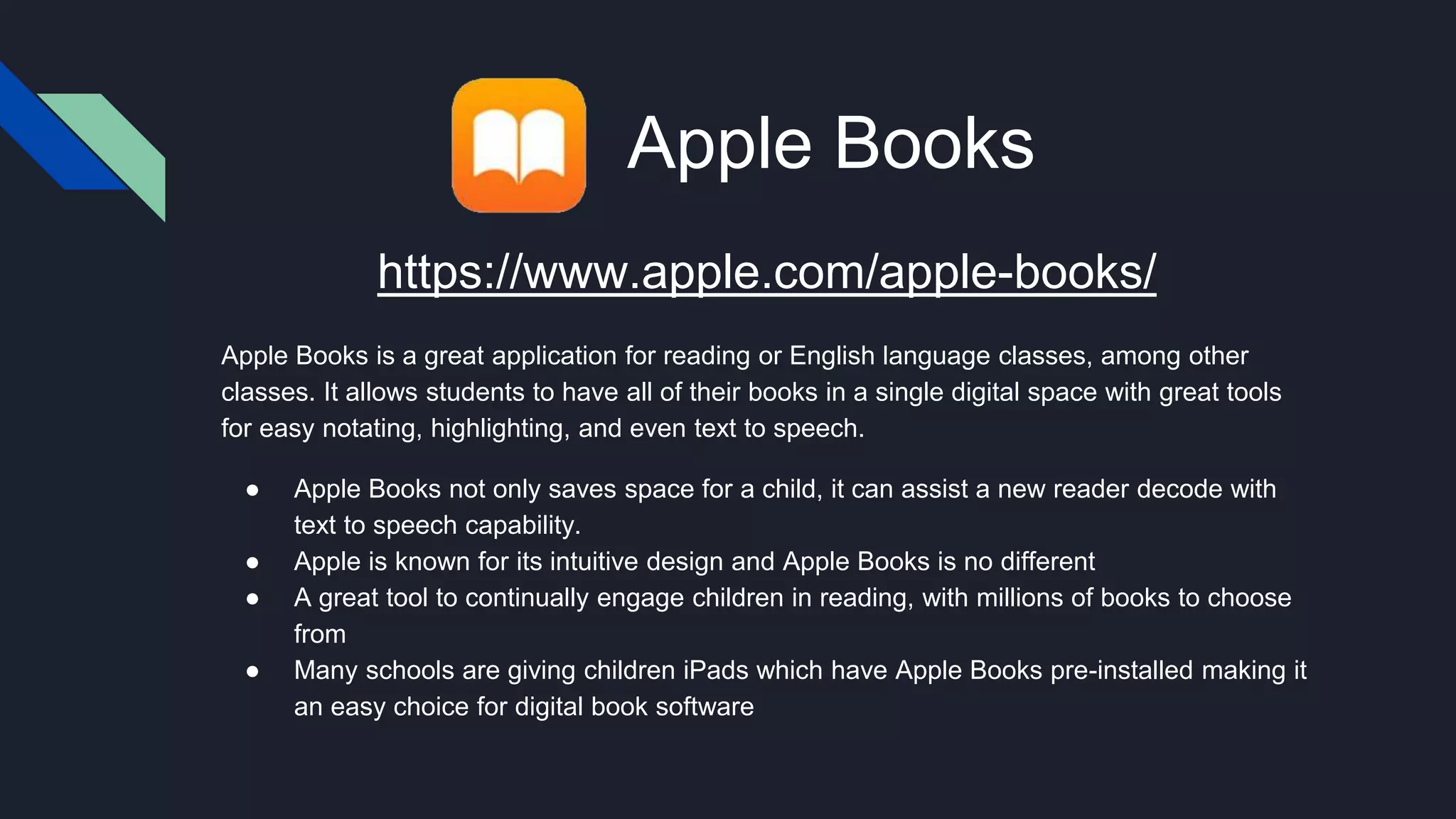 Apple Books
https://www.apple.com/apple-books/
Apple Books is a great application for reading or English language classes, among other
classes. It allows students to have all of their books in a single digital space with great tools
for easy notating, highlighting, and even text to speech.
● Apple Books not only saves space for a child, it can assist a new reader decode with
text to speech capability.
● Apple is known for its intuitive design and Apple Books is no different
● A great tool to continually engage children in reading, with millions of books to choose
from
● Many schools are giving children iPads which have Apple Books pre-installed making it
an easy choice for digital book software
 