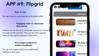 This app is easy to use for teachers and students alike!
Easy to use!
Students can use this tool to individually respond to a comment
or prompt on their own time. They can also make response
videos for the original responses of their peers.
Engaging twist on classroom
discussions!
Encourages student-to-
student feedback!
This app encourages students to provide honest
feedback to their peers.
APP #9: Flipgrid
 