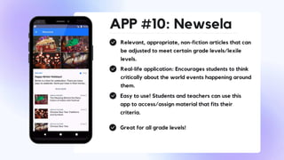 APP #10: Newsela
Relevant, appropriate, non-fiction articles that can
be adjusted to meet certain grade levels/lexile
levels.
Real-life application: Encourages students to think
critically about the world events happening around
them.
Easy to use! Students and teachers can use this
app to access/assign material that fits their
criteria.
Great for all grade levels!
 